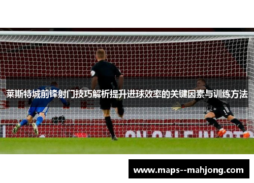 莱斯特城前锋射门技巧解析提升进球效率的关键因素与训练方法