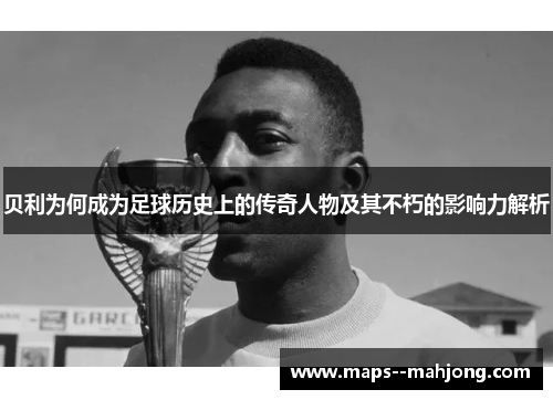 贝利为何成为足球历史上的传奇人物及其不朽的影响力解析