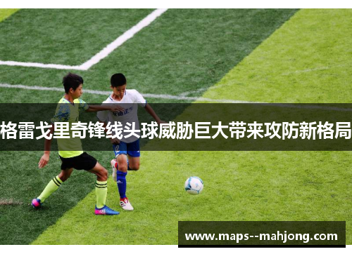 格雷戈里奇锋线头球威胁巨大带来攻防新格局