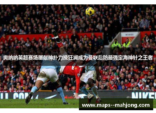 奥纳纳英超赛场屡献神扑力挽狂澜成为曼联后防最强定海神针之王者 奥纳纳英超赛场屡献神扑力挽狂澜成为曼联后防最强定海神针之王者